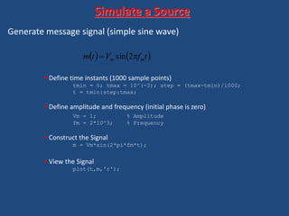 Generate message signal (simple sine wave)
 Define time instants (1000 sample points)
tmin = 0; tmax = 10^(-3); step = (tmax-tmin)/1000;
t = tmin:step:tmax;
 Define amplitude and frequency (initial phase is zero)
Vm = 1; % Amplitude
fm = 2*10^3; % Frequency
 Construct the Signal
m = Vm*sin(2*pi*fm*t);
 View the Signal
plot(t,m,'r');
Simulate a Source
   tfVtm mm  2sin
 