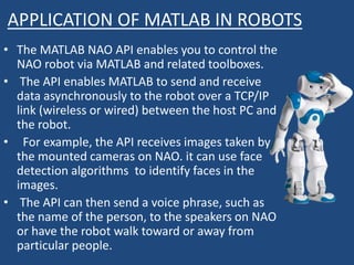 APPLICATION OF MATLAB IN ROBOTS
• The MATLAB NAO API enables you to control the
NAO robot via MATLAB and related toolboxes.
• The API enables MATLAB to send and receive
data asynchronously to the robot over a TCP/IP
link (wireless or wired) between the host PC and
the robot.
• For example, the API receives images taken by
the mounted cameras on NAO. it can use face
detection algorithms to identify faces in the
images.
• The API can then send a voice phrase, such as
the name of the person, to the speakers on NAO
or have the robot walk toward or away from
particular people.
 