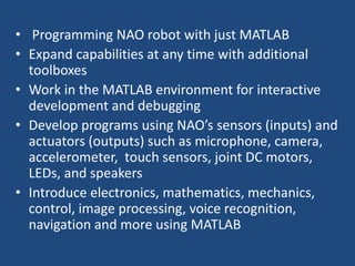 • Programming NAO robot with just MATLAB
• Expand capabilities at any time with additional
toolboxes
• Work in the MATLAB environment for interactive
development and debugging
• Develop programs using NAO’s sensors (inputs) and
actuators (outputs) such as microphone, camera,
accelerometer, touch sensors, joint DC motors,
LEDs, and speakers
• Introduce electronics, mathematics, mechanics,
control, image processing, voice recognition,
navigation and more using MATLAB
 
