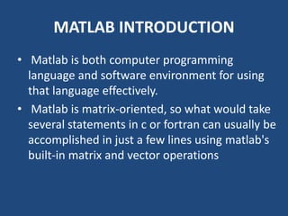 MATLAB INTRODUCTION
• Matlab is both computer programming
language and software environment for using
that language effectively.
• Matlab is matrix-oriented, so what would take
several statements in c or fortran can usually be
accomplished in just a few lines using matlab's
built-in matrix and vector operations
 