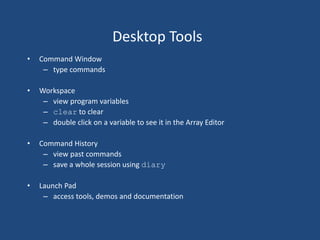 Desktop Tools
• Command Window
– type commands
• Workspace
– view program variables
– clear to clear
– double click on a variable to see it in the Array Editor
• Command History
– view past commands
– save a whole session using diary
• Launch Pad
– access tools, demos and documentation
 
