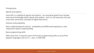 Prerequisites
Signals and systems
Since DIP is a subfield of signals and systems , so it would be good if you already
have some knowledge about signals and systems , but it is not necessary. But you
must have some basic concepts of digital electronics.
Calculus and probability
Basic understanding of calculus , probability and differential equations is also
required for better understanding.
Basic programming skills
Other than this, it requires some of the basic programming skills on any of the
popular languages such as C++ , Java , or MATLAB.
E2MATRIX RESEARCH LAB, MOB : +91 9041262727
 
