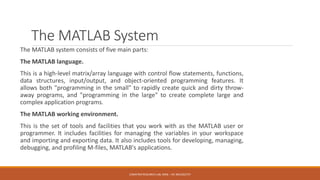 The MATLAB System
The MATLAB system consists of five main parts:
The MATLAB language.
This is a high-level matrix/array language with control flow statements, functions,
data structures, input/output, and object-oriented programming features. It
allows both "programming in the small" to rapidly create quick and dirty throw-
away programs, and "programming in the large" to create complete large and
complex application programs.
The MATLAB working environment.
This is the set of tools and facilities that you work with as the MATLAB user or
programmer. It includes facilities for managing the variables in your workspace
and importing and exporting data. It also includes tools for developing, managing,
debugging, and profiling M-files, MATLAB's applications.
E2MATRIX RESEARCH LAB, MOB : +91 9041262727
 