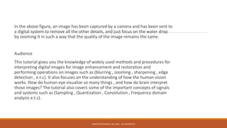 In the above figure, an image has been captured by a camera and has been sent to
a digital system to remove all the other details, and just focus on the water drop
by zooming it in such a way that the quality of the image remains the same.
Audience
This tutorial gives you the knowledge of widely used methods and procedures for
interpreting digital images for image enhancement and restoration and
performing operations on images such as (blurring , zooming , sharpening , edge
detection , e.t.c). It also focuses on the understanding of how the human vision
works. How do human eye visualize so many things , and how do brain interpret
those images? The tutorial also covers some of the important concepts of signals
and systems such as (Sampling , Quantization , Convolution , Frequency domain
analysis e.t.c).
E2MATRIX RESEARCH LAB, MOB : +91 9041262727
 
