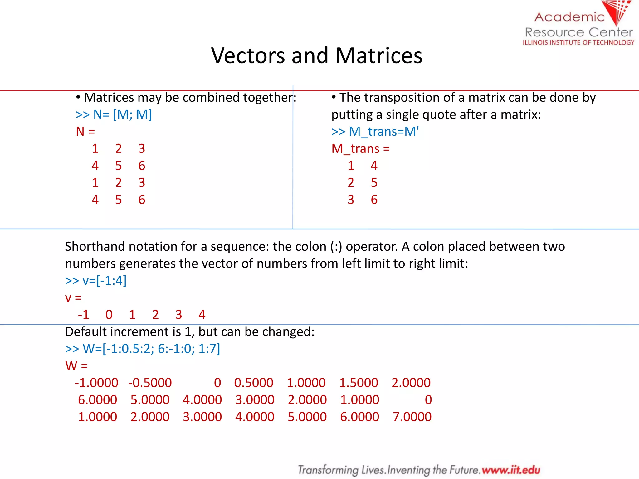 Vectors and Matrices
• Matrices may be combined together:
>> N= [M; M]
N =
1 2 3
4 5 6
1 2 3
4 5 6
• The transposition of a matrix can be done by
putting a single quote after a matrix:
>> M_trans=M'
M_trans =
1 4
2 5
3 6
Shorthand notation for a sequence: the colon (:) operator. A colon placed between two
numbers generates the vector of numbers from left limit to right limit:
>> v=[-1:4]
v =
-1 0 1 2 3 4
Default increment is 1, but can be changed:
>> W=[-1:0.5:2; 6:-1:0; 1:7]
W =
-1.0000 -0.5000 0 0.5000 1.0000 1.5000 2.0000
6.0000 5.0000 4.0000 3.0000 2.0000 1.0000 0
1.0000 2.0000 3.0000 4.0000 5.0000 6.0000 7.0000
 