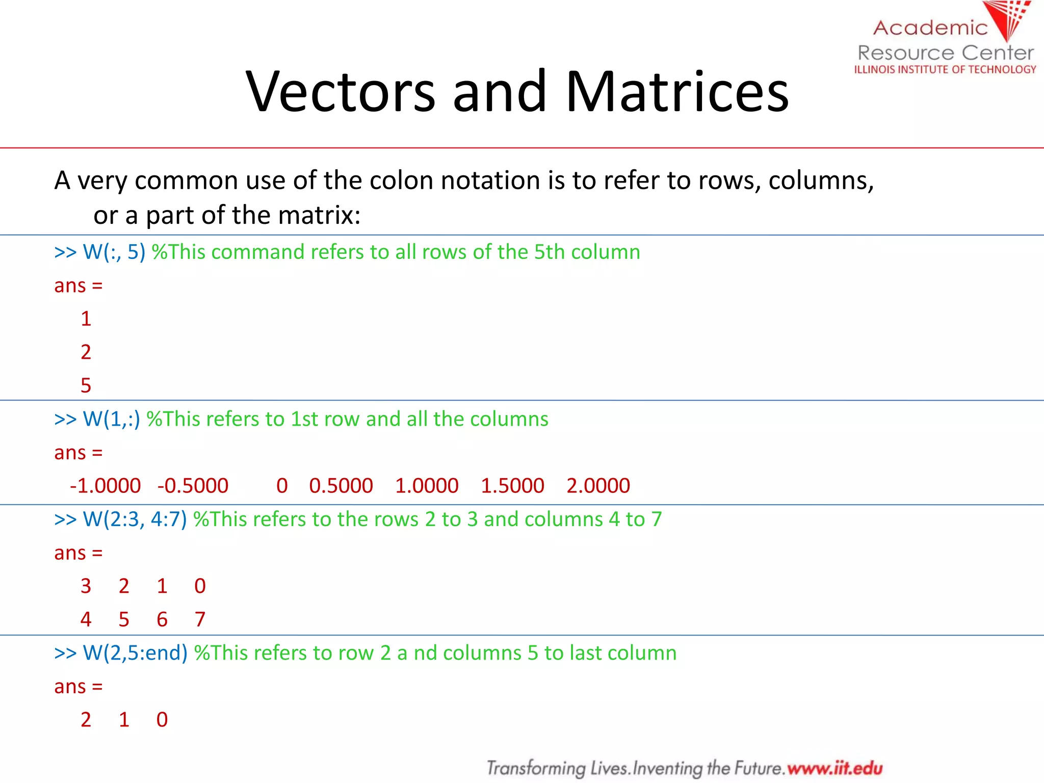 Vectors and Matrices
A very common use of the colon notation is to refer to rows, columns,
or a part of the matrix:
>> W(:, 5) %This command refers to all rows of the 5th column
ans =
1
2
5
>> W(1,:) %This refers to 1st row and all the columns
ans =
-1.0000 -0.5000 0 0.5000 1.0000 1.5000 2.0000
>> W(2:3, 4:7) %This refers to the rows 2 to 3 and columns 4 to 7
ans =
3 2 1 0
4 5 6 7
>> W(2,5:end) %This refers to row 2 a nd columns 5 to last column
ans =
2 1 0
 