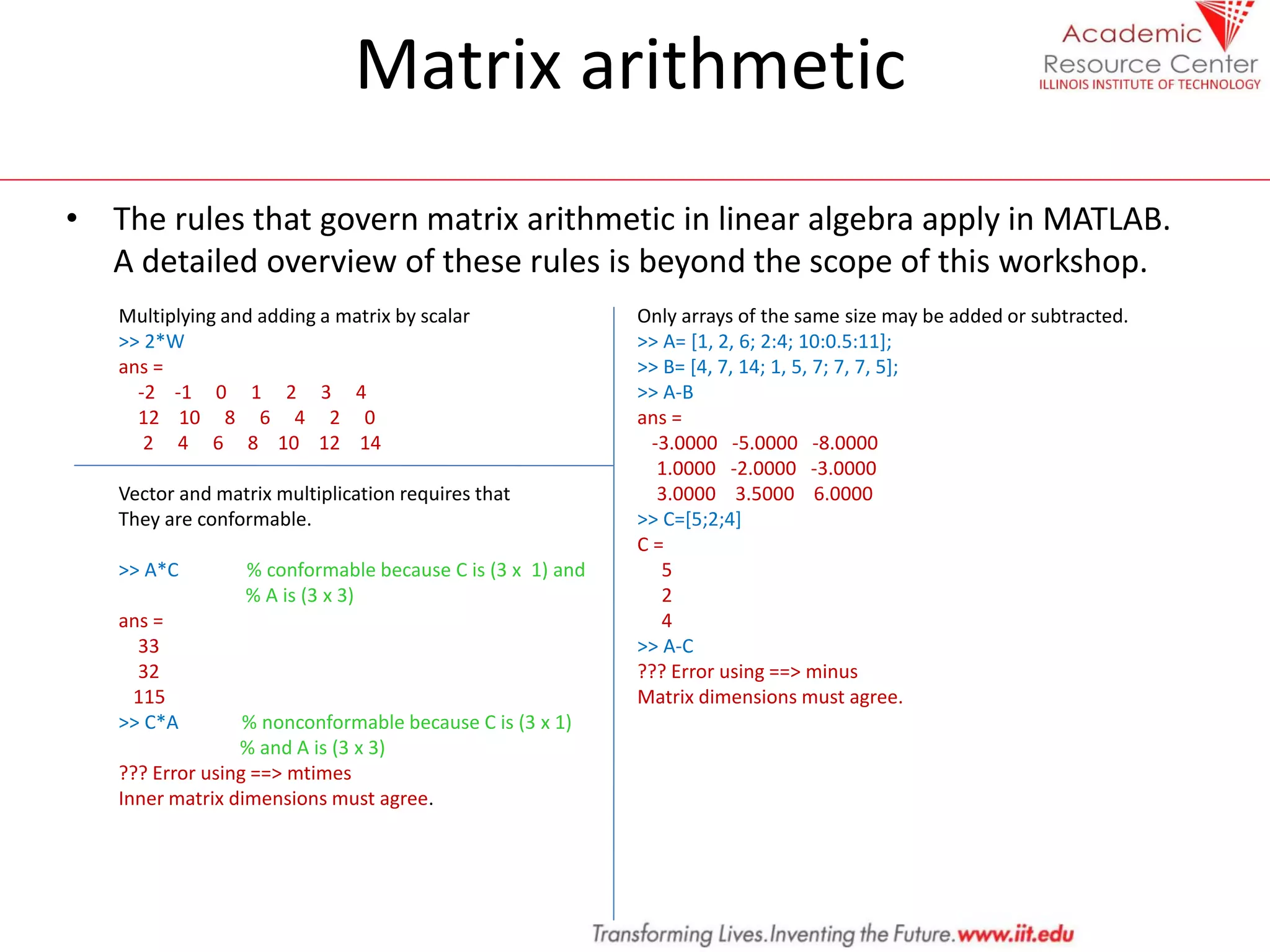 Matrix arithmetic
• The rules that govern matrix arithmetic in linear algebra apply in MATLAB.
A detailed overview of these rules is beyond the scope of this workshop.
Multiplying and adding a matrix by scalar
>> 2*W
ans =
-2 -1 0 1 2 3 4
12 10 8 6 4 2 0
2 4 6 8 10 12 14
Vector and matrix multiplication requires that
They are conformable.
>> A*C % conformable because C is (3 x 1) and
% A is (3 x 3)
ans =
33
32
115
>> C*A % nonconformable because C is (3 x 1)
% and A is (3 x 3)
??? Error using ==> mtimes
Inner matrix dimensions must agree.
Only arrays of the same size may be added or subtracted.
>> A= [1, 2, 6; 2:4; 10:0.5:11];
>> B= [4, 7, 14; 1, 5, 7; 7, 7, 5];
>> A-B
ans =
-3.0000 -5.0000 -8.0000
1.0000 -2.0000 -3.0000
3.0000 3.5000 6.0000
>> C=[5;2;4]
C =
5
2
4
>> A-C
??? Error using ==> minus
Matrix dimensions must agree.
 
