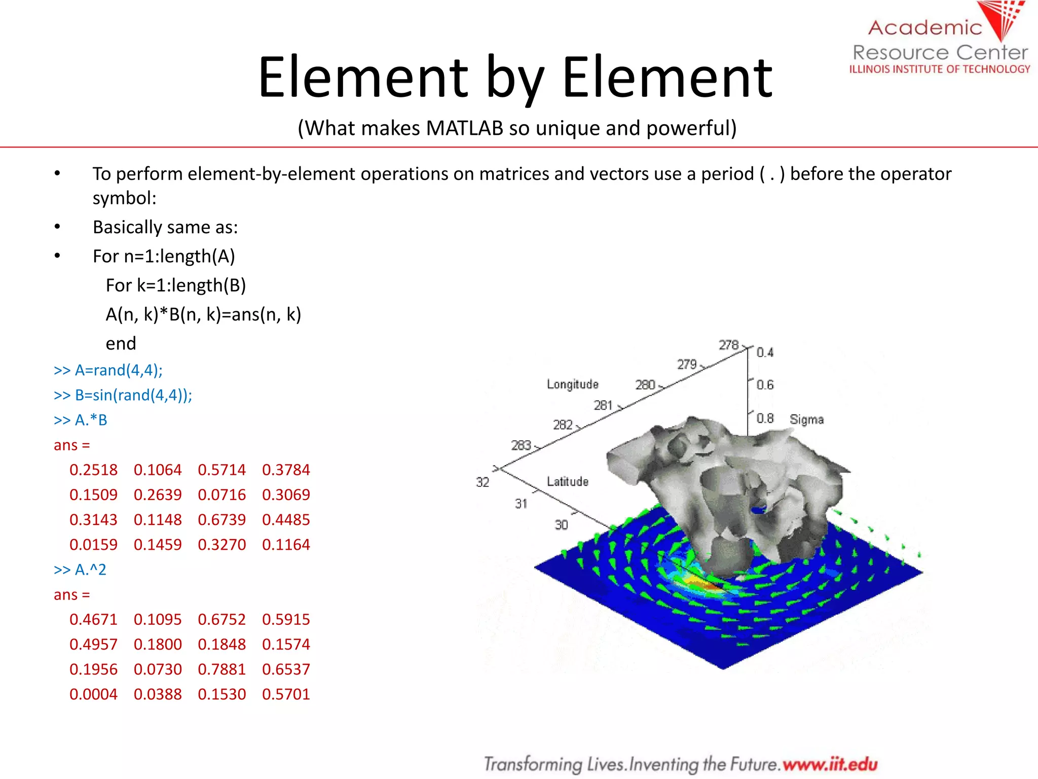 Element by Element
(What makes MATLAB so unique and powerful)
• To perform element-by-element operations on matrices and vectors use a period ( . ) before the operator
symbol:
• Basically same as:
• For n=1:length(A)
For k=1:length(B)
A(n, k)*B(n, k)=ans(n, k)
end
>> A=rand(4,4);
>> B=sin(rand(4,4));
>> A.*B
ans =
0.2518 0.1064 0.5714 0.3784
0.1509 0.2639 0.0716 0.3069
0.3143 0.1148 0.6739 0.4485
0.0159 0.1459 0.3270 0.1164
>> A.^2
ans =
0.4671 0.1095 0.6752 0.5915
0.4957 0.1800 0.1848 0.1574
0.1956 0.0730 0.7881 0.6537
0.0004 0.0388 0.1530 0.5701
 