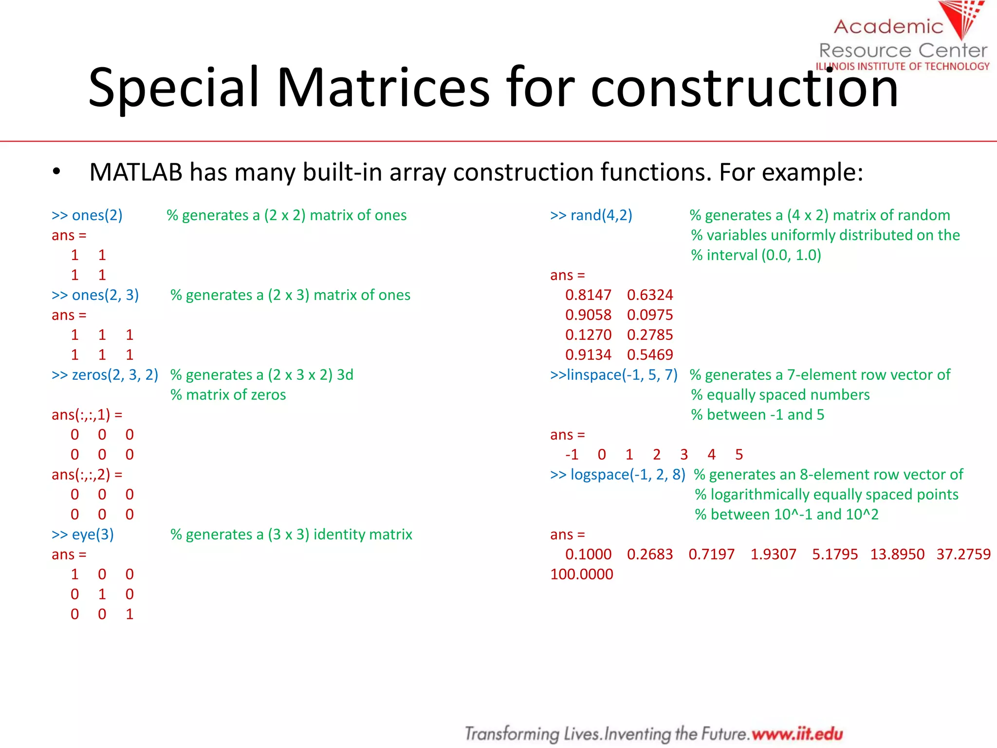 Special Matrices for construction
• MATLAB has many built-in array construction functions. For example:
>> ones(2) % generates a (2 x 2) matrix of ones
ans =
1 1
1 1
>> ones(2, 3) % generates a (2 x 3) matrix of ones
ans =
1 1 1
1 1 1
>> zeros(2, 3, 2) % generates a (2 x 3 x 2) 3d
% matrix of zeros
ans(:,:,1) =
0 0 0
0 0 0
ans(:,:,2) =
0 0 0
0 0 0
>> eye(3) % generates a (3 x 3) identity matrix
ans =
1 0 0
0 1 0
0 0 1
>> rand(4,2) % generates a (4 x 2) matrix of random
% variables uniformly distributed on the
% interval (0.0, 1.0)
ans =
0.8147 0.6324
0.9058 0.0975
0.1270 0.2785
0.9134 0.5469
>>linspace(-1, 5, 7) % generates a 7-element row vector of
% equally spaced numbers
% between -1 and 5
ans =
-1 0 1 2 3 4 5
>> logspace(-1, 2, 8) % generates an 8-element row vector of
% logarithmically equally spaced points
% between 10^-1 and 10^2
ans =
0.1000 0.2683 0.7197 1.9307 5.1795 13.8950 37.2759
100.0000
 