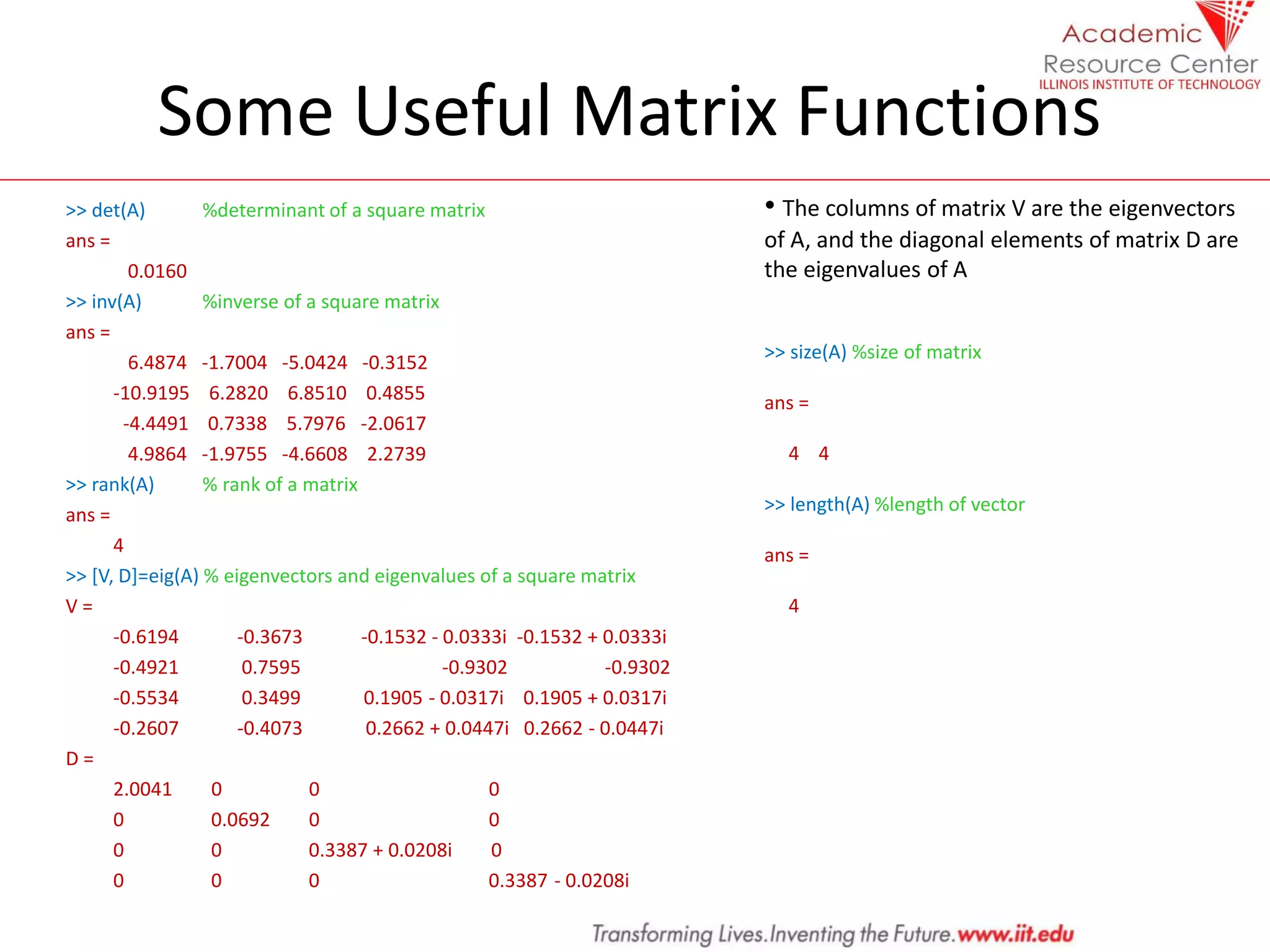 Some Useful Matrix Functions
>> det(A) %determinant of a square matrix
ans =
0.0160
>> inv(A) %inverse of a square matrix
ans =
6.4874 -1.7004 -5.0424 -0.3152
-10.9195 6.2820 6.8510 0.4855
-4.4491 0.7338 5.7976 -2.0617
4.9864 -1.9755 -4.6608 2.2739
>> rank(A) % rank of a matrix
ans =
4
>> [V, D]=eig(A) % eigenvectors and eigenvalues of a square matrix
V =
-0.6194 -0.3673 -0.1532 - 0.0333i -0.1532 + 0.0333i
-0.4921 0.7595 -0.9302 -0.9302
-0.5534 0.3499 0.1905 - 0.0317i 0.1905 + 0.0317i
-0.2607 -0.4073 0.2662 + 0.0447i 0.2662 - 0.0447i
D =
2.0041 0 0 0
0 0.0692 0 0
0 0 0.3387 + 0.0208i 0
0 0 0 0.3387 - 0.0208i
• The columns of matrix V are the eigenvectors
of A, and the diagonal elements of matrix D are
the eigenvalues of A
>> size(A) %size of matrix
ans =
4 4
>> length(A) %length of vector
ans =
4
 