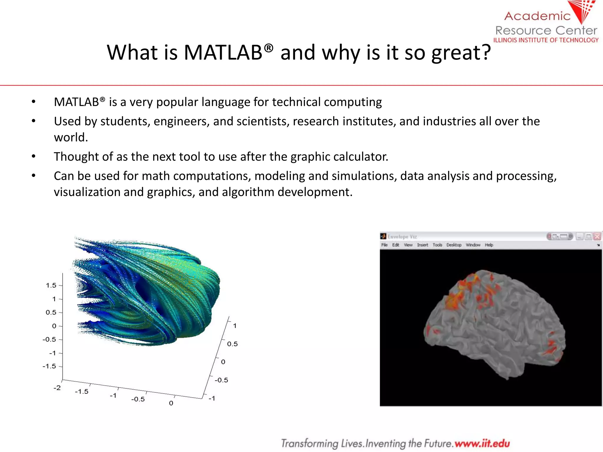 What is MATLAB® and why is it so great?
• MATLAB® is a very popular language for technical computing
• Used by students, engineers, and scientists, research institutes, and industries all over the
world.
• Thought of as the next tool to use after the graphic calculator.
• Can be used for math computations, modeling and simulations, data analysis and processing,
visualization and graphics, and algorithm development.
 