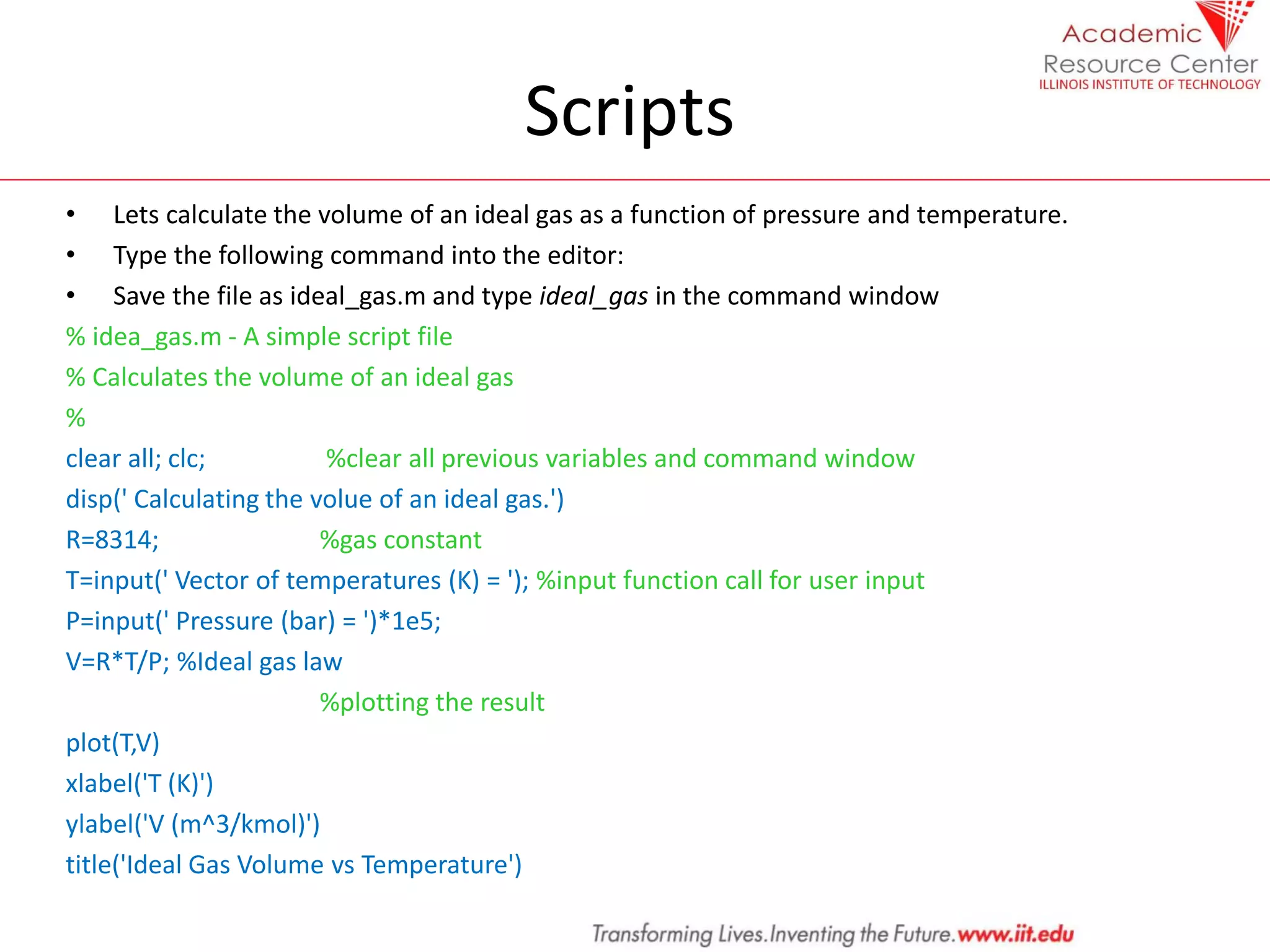 Scripts
• Lets calculate the volume of an ideal gas as a function of pressure and temperature.
• Type the following command into the editor:
• Save the file as ideal_gas.m and type ideal_gas in the command window
% idea_gas.m - A simple script file
% Calculates the volume of an ideal gas
%
clear all; clc; %clear all previous variables and command window
disp(' Calculating the volue of an ideal gas.')
R=8314; %gas constant
T=input(' Vector of temperatures (K) = '); %input function call for user input
P=input(' Pressure (bar) = ')*1e5;
V=R*T/P; %Ideal gas law
%plotting the result
plot(T,V)
xlabel('T (K)')
ylabel('V (m^3/kmol)')
title('Ideal Gas Volume vs Temperature')
 