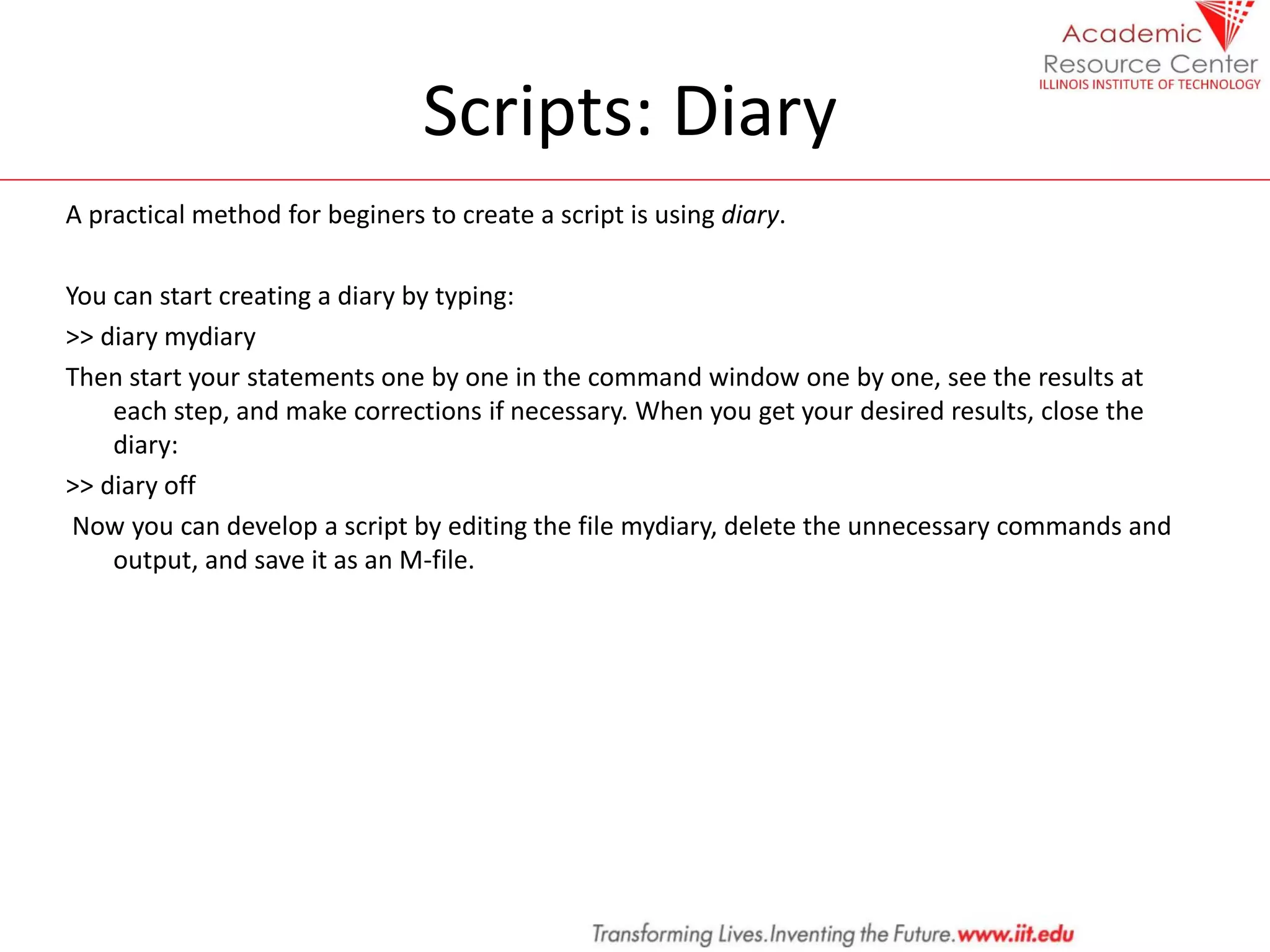 Scripts: Diary
A practical method for beginers to create a script is using diary.
You can start creating a diary by typing:
>> diary mydiary
Then start your statements one by one in the command window one by one, see the results at
each step, and make corrections if necessary. When you get your desired results, close the
diary:
>> diary off
Now you can develop a script by editing the file mydiary, delete the unnecessary commands and
output, and save it as an M-file.
 
