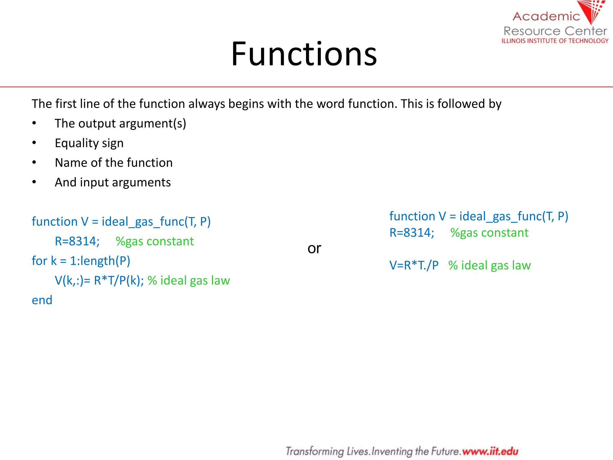 Functions
The first line of the function always begins with the word function. This is followed by
• The output argument(s)
• Equality sign
• Name of the function
• And input arguments
function V = ideal_gas_func(T, P)
R=8314; %gas constant
for k = 1:length(P)
V(k,:)= R*T/P(k); % ideal gas law
end
or
function V = ideal_gas_func(T, P)
R=8314; %gas constant
V=R*T./P % ideal gas law
 