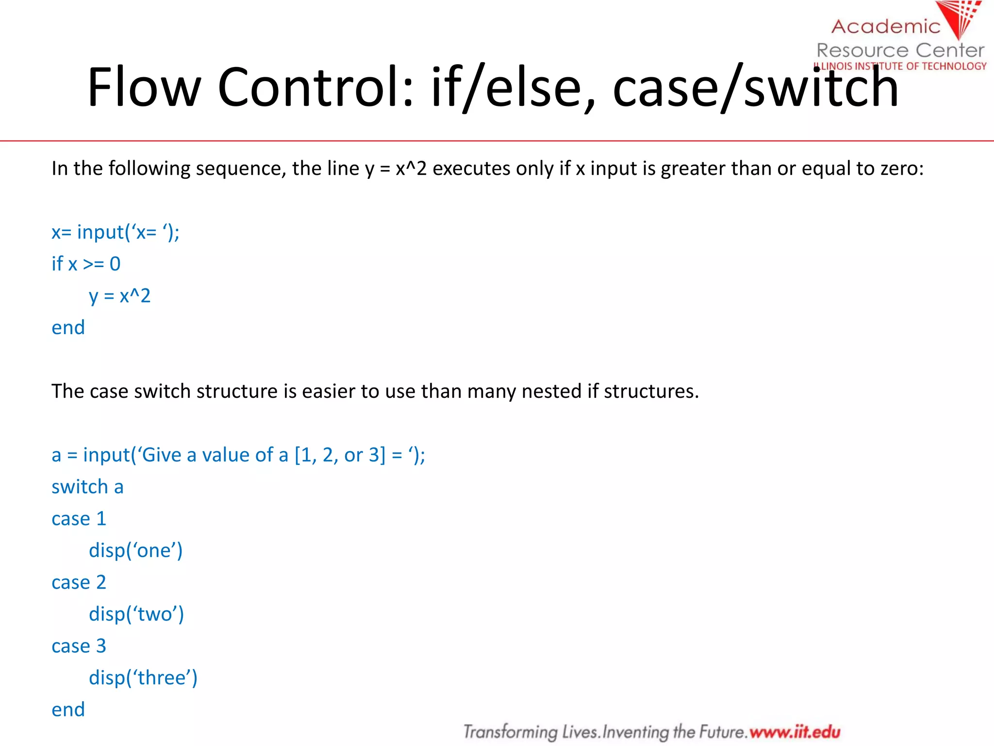 Flow Control: if/else, case/switch
In the following sequence, the line y = x^2 executes only if x input is greater than or equal to zero:
x= input(‘x= ‘);
if x >= 0
y = x^2
end
The case switch structure is easier to use than many nested if structures.
a = input(‘Give a value of a *1, 2, or 3+ = ‘);
switch a
case 1
disp(‘one’)
case 2
disp(‘two’)
case 3
disp(‘three’)
end
 