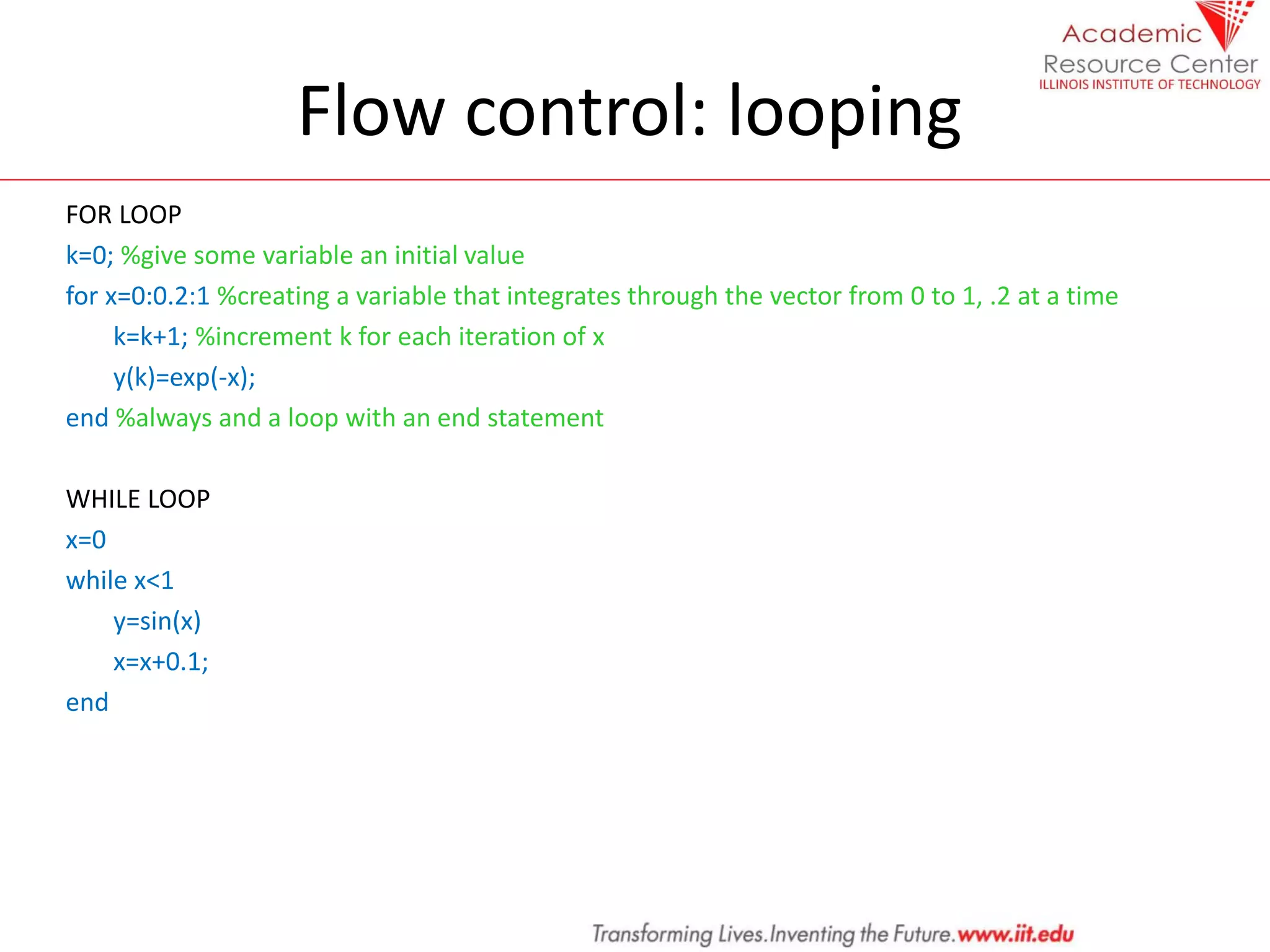 Flow control: looping
FOR LOOP
k=0; %give some variable an initial value
for x=0:0.2:1 %creating a variable that integrates through the vector from 0 to 1, .2 at a time
k=k+1; %increment k for each iteration of x
y(k)=exp(-x);
end %always and a loop with an end statement
WHILE LOOP
x=0
while x<1
y=sin(x)
x=x+0.1;
end
 