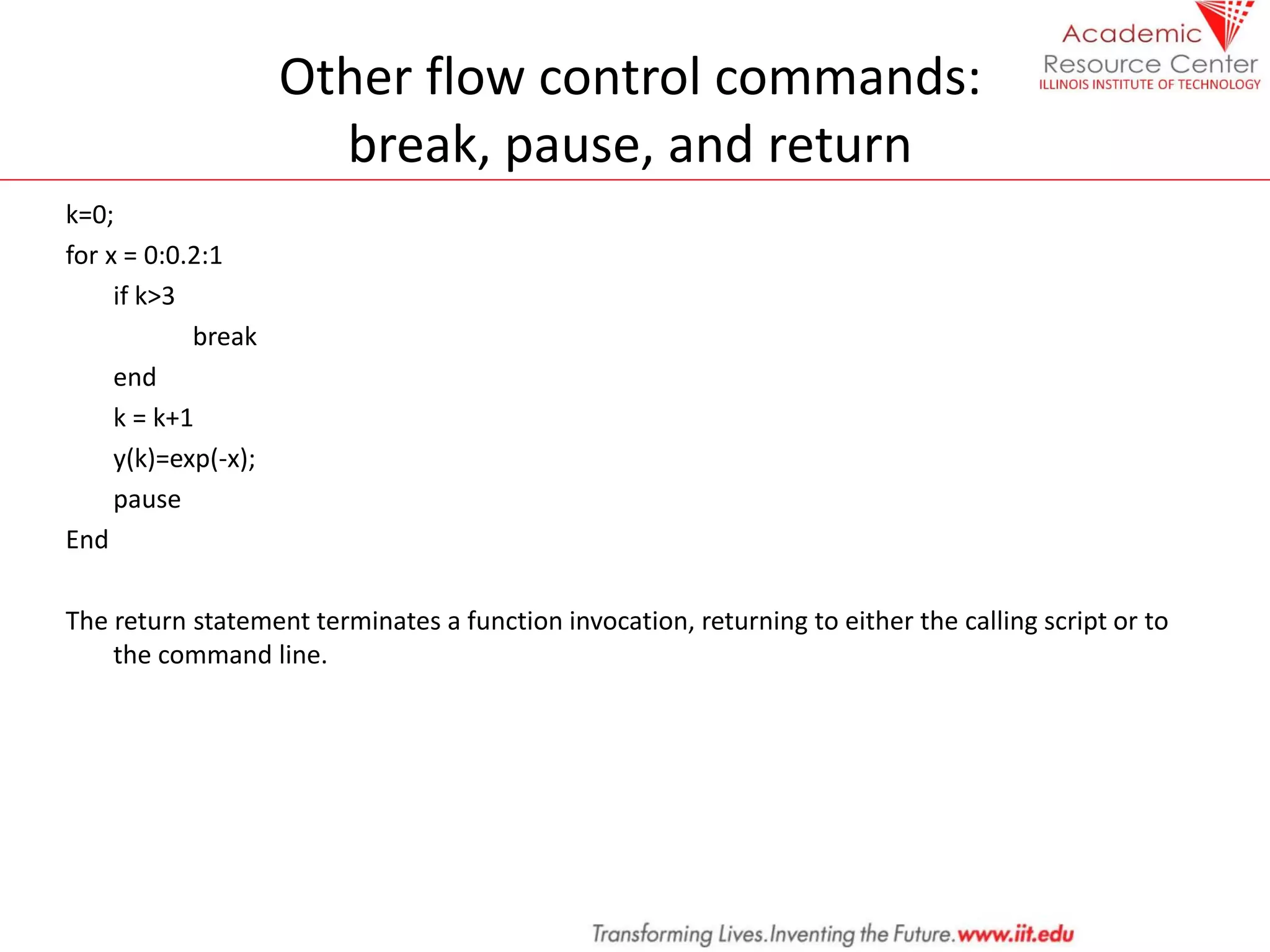 Other flow control commands:
break, pause, and return
k=0;
for x = 0:0.2:1
if k>3
break
end
k = k+1
y(k)=exp(-x);
pause
End
The return statement terminates a function invocation, returning to either the calling script or to
the command line.
 