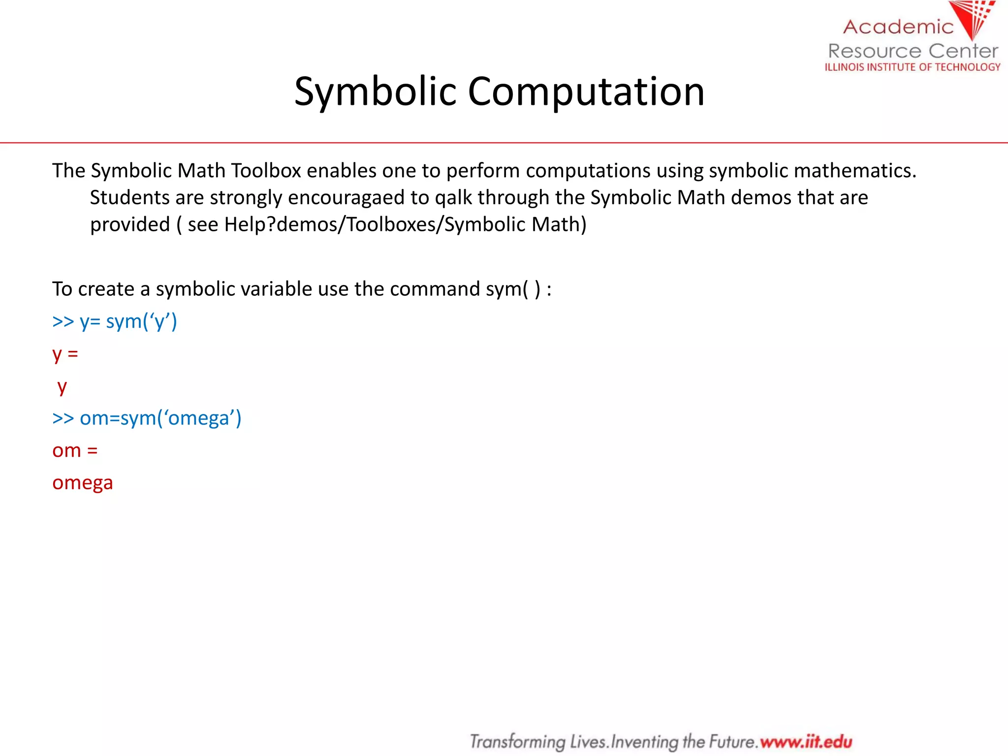 Symbolic Computation
The Symbolic Math Toolbox enables one to perform computations using symbolic mathematics.
Students are strongly encouragaed to qalk through the Symbolic Math demos that are
provided ( see Help?demos/Toolboxes/Symbolic Math)
To create a symbolic variable use the command sym( ) :
>> y= sym(‘y’)
y =
y
>> om=sym(‘omega’)
om =
omega
 