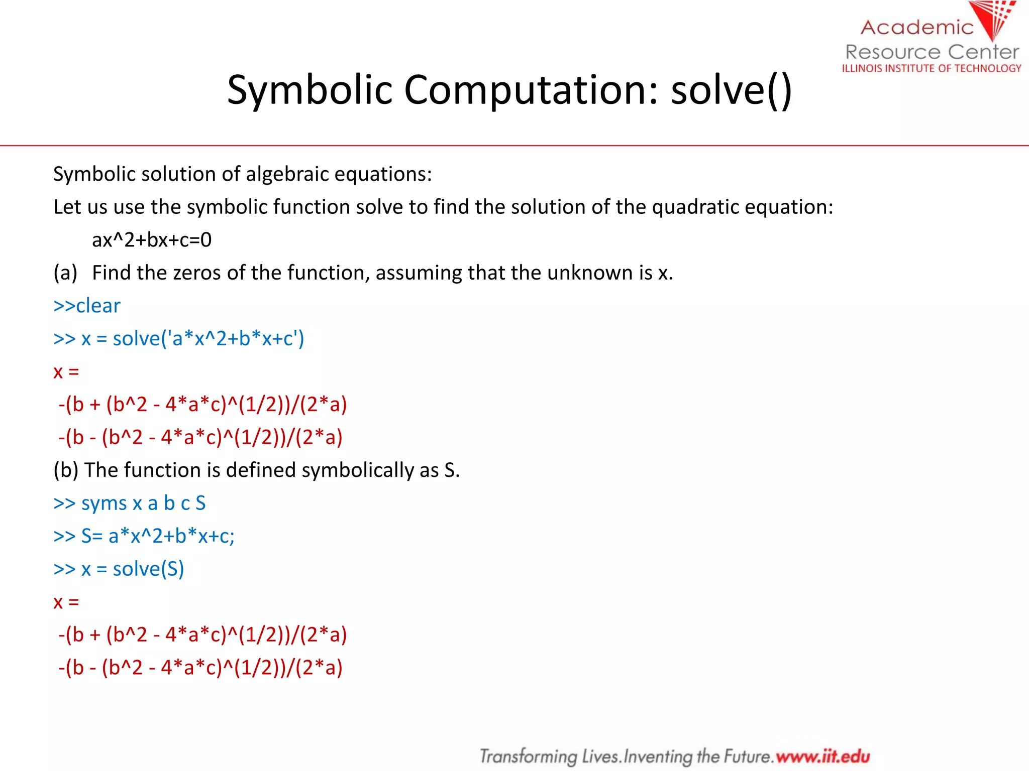 Symbolic Computation: solve()
Symbolic solution of algebraic equations:
Let us use the symbolic function solve to find the solution of the quadratic equation:
ax^2+bx+c=0
(a) Find the zeros of the function, assuming that the unknown is x.
>>clear
>> x = solve('a*x^2+b*x+c')
x =
-(b + (b^2 - 4*a*c)^(1/2))/(2*a)
-(b - (b^2 - 4*a*c)^(1/2))/(2*a)
(b) The function is defined symbolically as S.
>> syms x a b c S
>> S= a*x^2+b*x+c;
>> x = solve(S)
x =
-(b + (b^2 - 4*a*c)^(1/2))/(2*a)
-(b - (b^2 - 4*a*c)^(1/2))/(2*a)
 