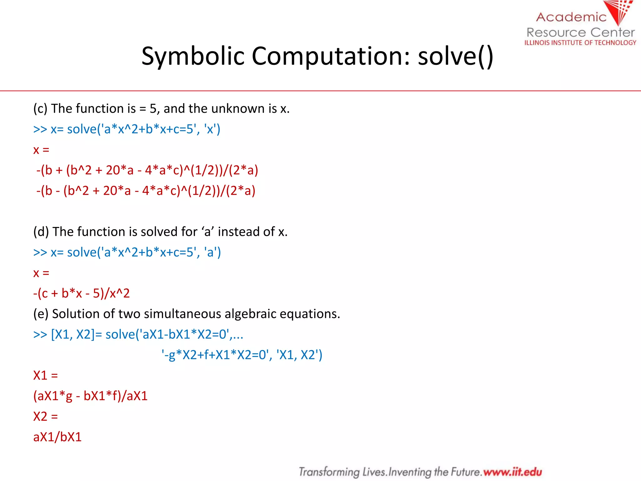 Symbolic Computation: solve()
(c) The function is = 5, and the unknown is x.
>> x= solve('a*x^2+b*x+c=5', 'x')
x =
-(b + (b^2 + 20*a - 4*a*c)^(1/2))/(2*a)
-(b - (b^2 + 20*a - 4*a*c)^(1/2))/(2*a)
(d) The function is solved for ‘a’ instead of x.
>> x= solve('a*x^2+b*x+c=5', 'a')
x =
-(c + b*x - 5)/x^2
(e) Solution of two simultaneous algebraic equations.
>> [X1, X2]= solve('aX1-bX1*X2=0',...
'-g*X2+f+X1*X2=0', 'X1, X2')
X1 =
(aX1*g - bX1*f)/aX1
X2 =
aX1/bX1
 