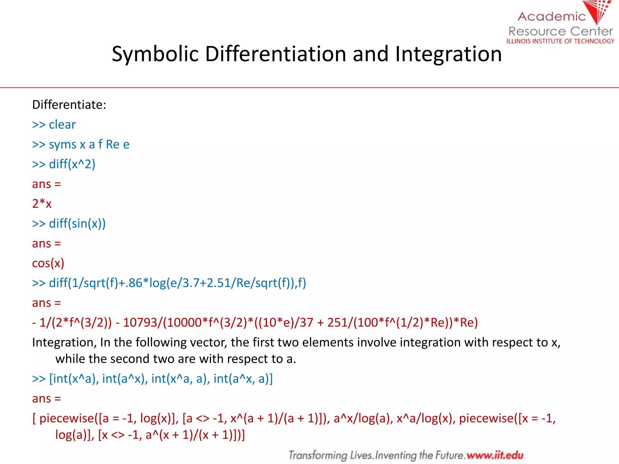 Symbolic Differentiation and Integration
Differentiate:
>> clear
>> syms x a f Re e
>> diff(x^2)
ans =
2*x
>> diff(sin(x))
ans =
cos(x)
>> diff(1/sqrt(f)+.86*log(e/3.7+2.51/Re/sqrt(f)),f)
ans =
- 1/(2*f^(3/2)) - 10793/(10000*f^(3/2)*((10*e)/37 + 251/(100*f^(1/2)*Re))*Re)
Integration, In the following vector, the first two elements involve integration with respect to x,
while the second two are with respect to a.
>> [int(x^a), int(a^x), int(x^a, a), int(a^x, a)]
ans =
[ piecewise([a = -1, log(x)], [a <> -1, x^(a + 1)/(a + 1)]), a^x/log(a), x^a/log(x), piecewise([x = -1,
log(a)], [x <> -1, a^(x + 1)/(x + 1)])]
 