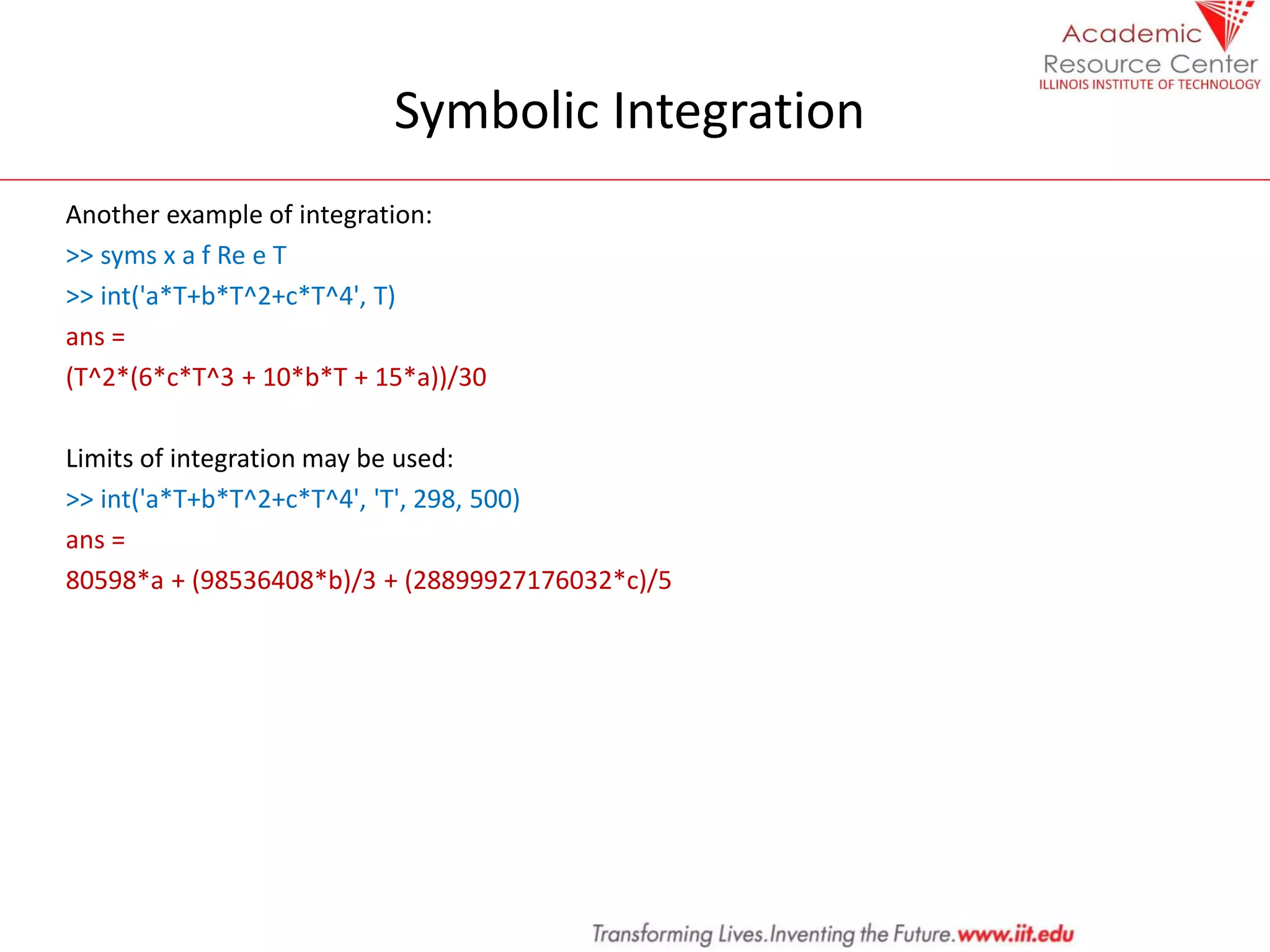 Symbolic Integration
Another example of integration:
>> syms x a f Re e T
>> int('a*T+b*T^2+c*T^4', T)
ans =
(T^2*(6*c*T^3 + 10*b*T + 15*a))/30
Limits of integration may be used:
>> int('a*T+b*T^2+c*T^4', 'T', 298, 500)
ans =
80598*a + (98536408*b)/3 + (28899927176032*c)/5
 