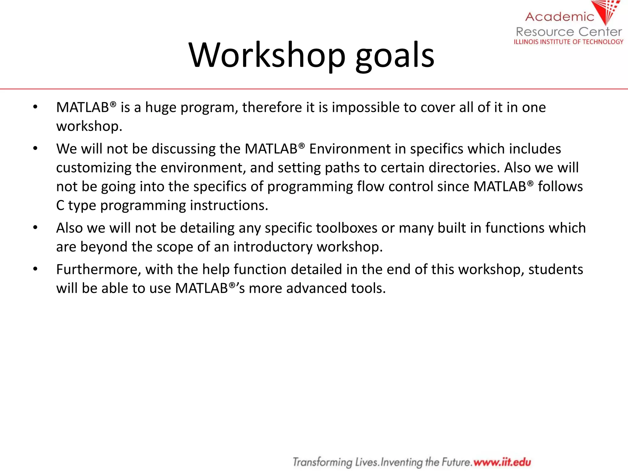 Workshop goals
• MATLAB® is a huge program, therefore it is impossible to cover all of it in one
workshop.
• We will not be discussing the MATLAB® Environment in specifics which includes
customizing the environment, and setting paths to certain directories. Also we will
not be going into the specifics of programming flow control since MATLAB® follows
C type programming instructions.
• Also we will not be detailing any specific toolboxes or many built in functions which
are beyond the scope of an introductory workshop.
• Furthermore, with the help function detailed in the end of this workshop, students
will be able to use MATLAB®’s more advanced tools.
 