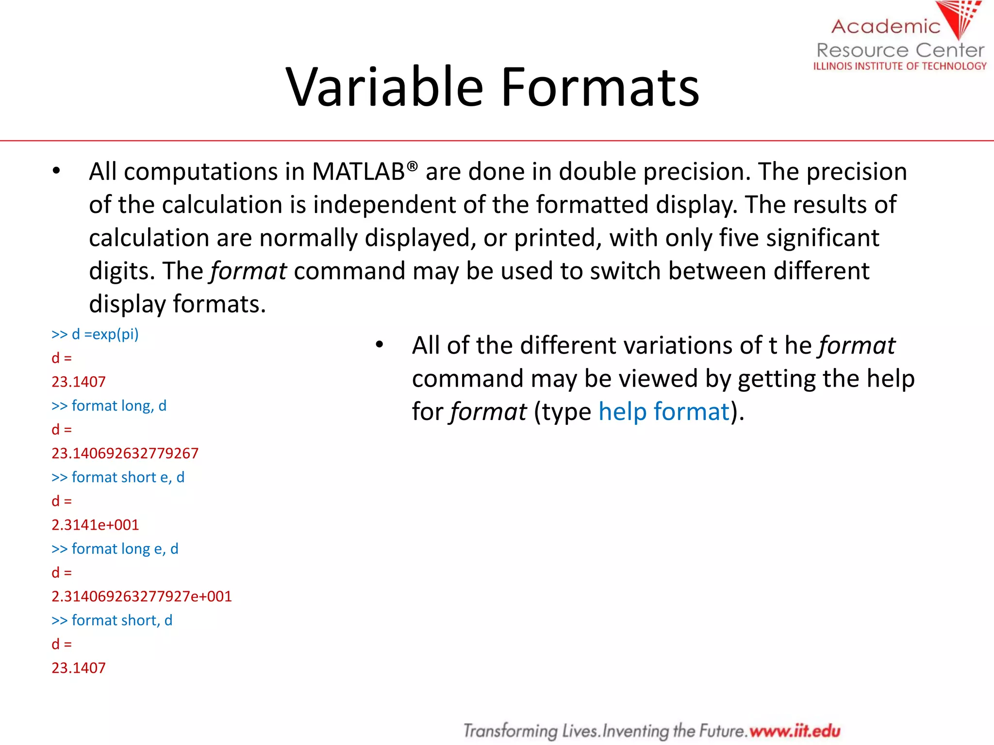 Variable Formats
• All computations in MATLAB® are done in double precision. The precision
of the calculation is independent of the formatted display. The results of
calculation are normally displayed, or printed, with only five significant
digits. The format command may be used to switch between different
display formats.
>> d =exp(pi)
d =
23.1407
>> format long, d
d =
23.140692632779267
>> format short e, d
d =
2.3141e+001
>> format long e, d
d =
2.314069263277927e+001
>> format short, d
d =
23.1407
• All of the different variations of t he format
command may be viewed by getting the help
for format (type help format).
 