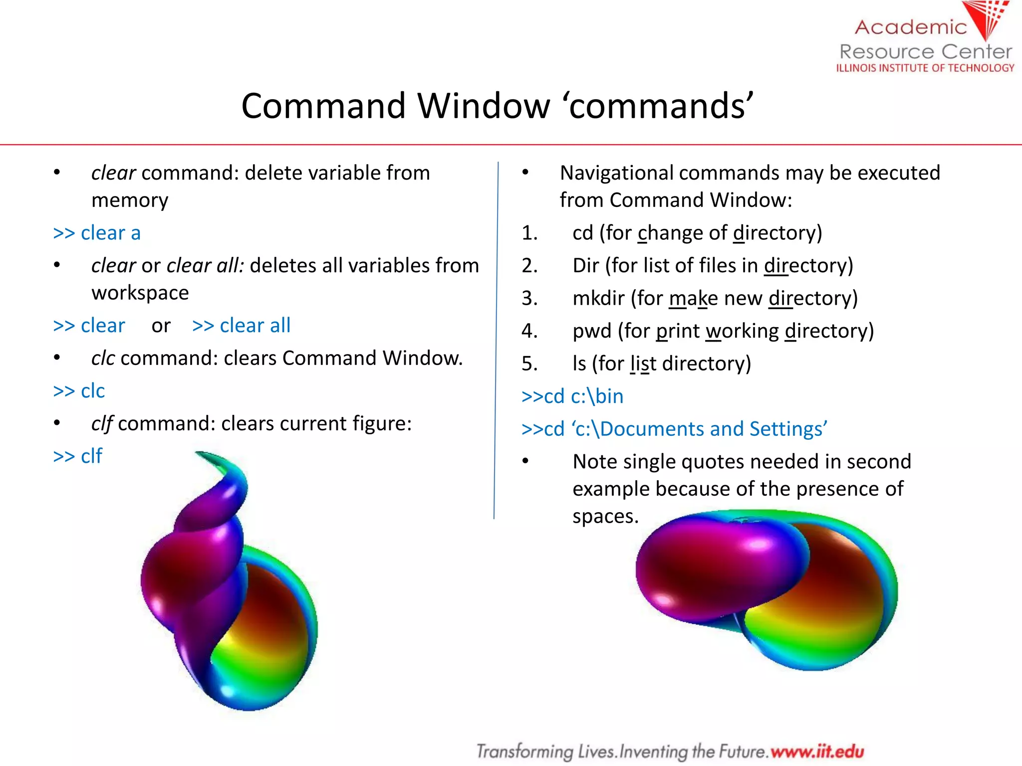 Command Window ‘commands’
• clear command: delete variable from
memory
>> clear a
• clear or clear all: deletes all variables from
workspace
>> clear or >> clear all
• clc command: clears Command Window.
>> clc
• clf command: clears current figure:
>> clf
• Navigational commands may be executed
from Command Window:
1. cd (for change of directory)
2. Dir (for list of files in directory)
3. mkdir (for make new directory)
4. pwd (for print working directory)
5. ls (for list directory)
>>cd c:bin
>>cd ‘c:Documents and Settings’
• Note single quotes needed in second
example because of the presence of
spaces.
 