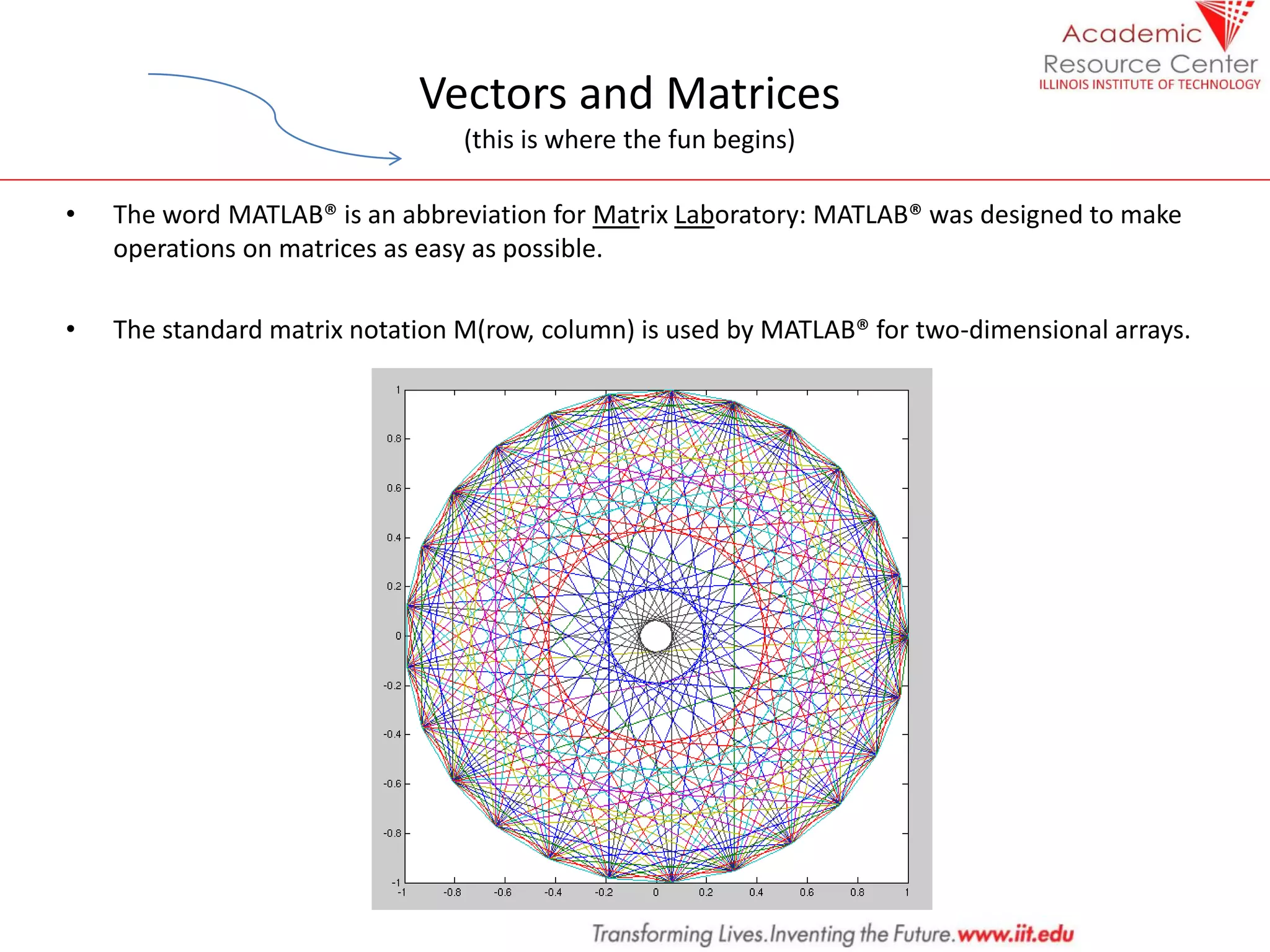 Vectors and Matrices
(this is where the fun begins)
• The word MATLAB® is an abbreviation for Matrix Laboratory: MATLAB® was designed to make
operations on matrices as easy as possible.
• The standard matrix notation M(row, column) is used by MATLAB® for two-dimensional arrays.
 
