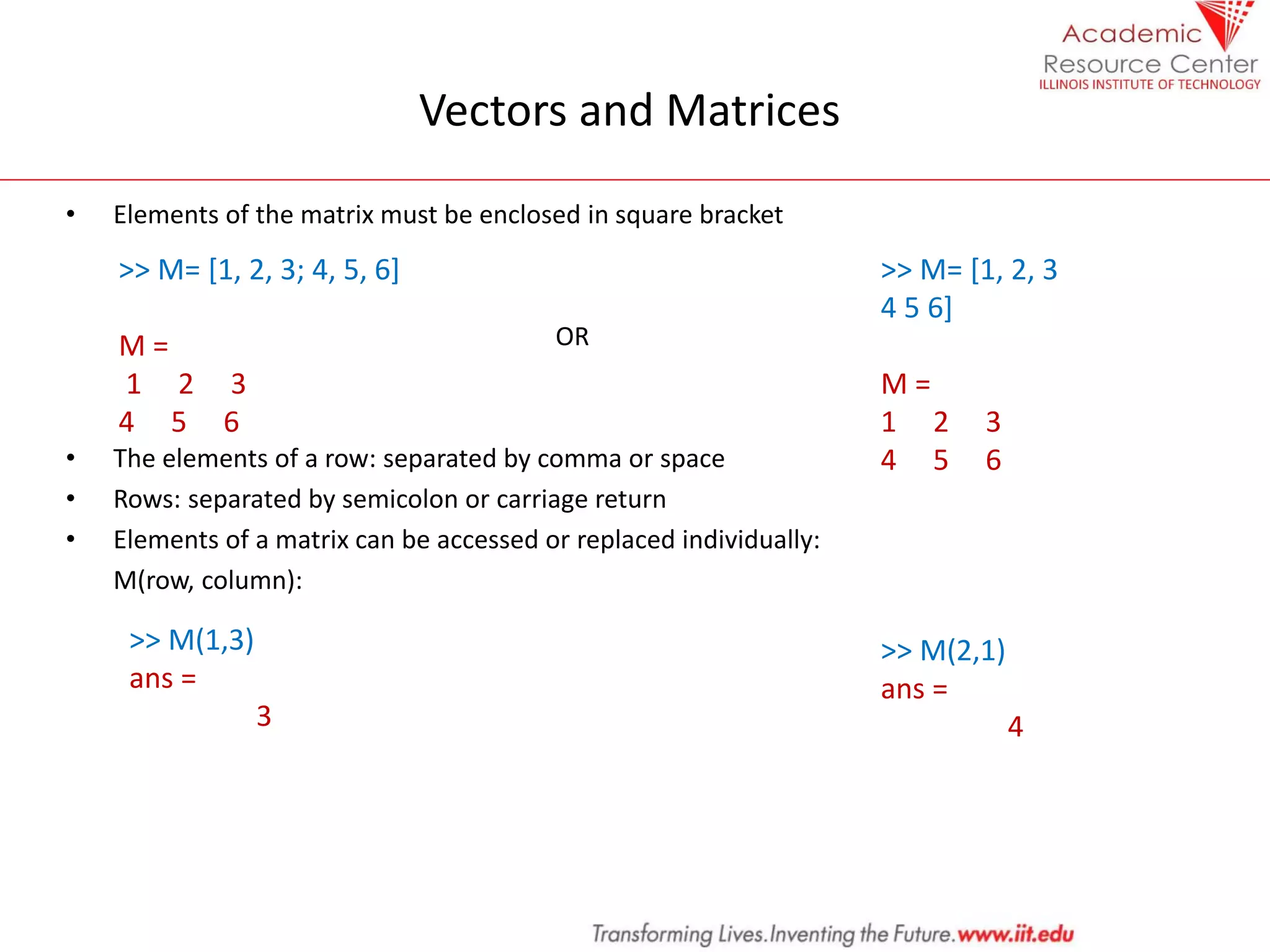 Vectors and Matrices
• Elements of the matrix must be enclosed in square bracket
OR
• The elements of a row: separated by comma or space
• Rows: separated by semicolon or carriage return
• Elements of a matrix can be accessed or replaced individually:
M(row, column):
>> M= [1, 2, 3; 4, 5, 6]
M =
1 2 3
4 5 6
>> M= [1, 2, 3
4 5 6]
M =
1 2 3
4 5 6
>> M(1,3)
ans =
3
>> M(2,1)
ans =
4
 