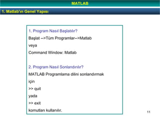 11
1. Program Nasıl Başlatılır?
Başlat -->Tüm Programlar-->Matlab
veya
Command Window: Matlab
2. Program Nasıl Sonlandırılır?
MATLAB Programlama dilini sonlandırmak
için
>> quit
yada
>> exit
komutları kullanılır.
1. Matlab'ın Genel Yapısı
MATLAB
 