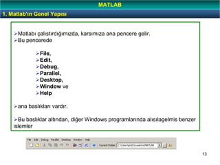 13
Matlabı çalıstırdığımızda, karsımıza ana pencere gelir.
Bu pencerede
File,
Edit,
Debug,
Parallel,
Desktop,
Window ve
Help
ana baslıkları vardır.
Bu baslıklar altından, diğer Windows programlarında alısılagelmis benzer
islemler
1. Matlab'ın Genel Yapısı
MATLAB
 
