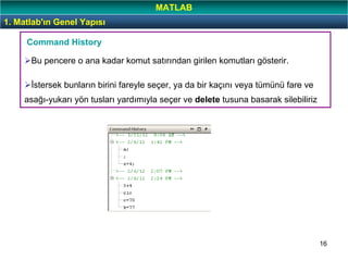 16
Bu pencere o ana kadar komut satırından girilen komutları gösterir.
İstersek bunların birini fareyle seçer, ya da bir kaçını veya tümünü fare ve
asağı-yukarı yön tusları yardımıyla seçer ve delete tusuna basarak silebiliriz
Command History
1. Matlab'ın Genel Yapısı
MATLAB
 