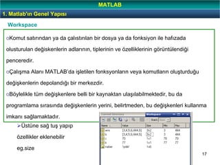 17
oKomut satırından ya da çalıstırılan bir dosya ya da fonksiyon ile hafızada
olusturulan değiskenlerin adlarının, tiplerinin ve özelliklerinin görüntülendiği
penceredir.
oÇalışma Alanı MATLAB’da işletilen fonksyonların veya komutların oluşturduğu
değişkenlerin depolandığı bir merkezdir.
oBöylelikle tüm değişkenlere belli bir kaynaktan ulaşılabilmektedir, bu da
programlama sırasında değişkenlerin yerini, belirtmeden, bu değişkenleri kullanma
imkanı sağlamaktadır.
Workspace
Üstüne sağ tuş yapıp
özellikler eklenebilir
eg.size
1. Matlab'ın Genel Yapısı
MATLAB
 