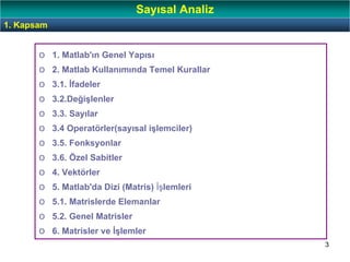 3
1. Kapsam
Sayısal Analiz
o 1. Matlab'ın Genel Yapısı
o 2. Matlab Kullanımında Temel Kurallar
o 3.1. İfadeler
o 3.2.Değişlenler
o 3.3. Sayılar
o 3.4 Operatörler(sayısal işlemciler)
o 3.5. Fonksyonlar
o 3.6. Özel Sabitler
o 4. Vektörler
o 5. Matlab'da Dizi (Matris) İşlemleri
o 5.1. Matrislerde Elemanlar
o 5.2. Genel Matrisler
o 6. Matrisler ve İşlemler
 