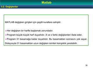 38
MATLAB değişken girişleri için çeşitli kurallara sahiptir.
Her değişken bir harfle başlamak zorundadır.
Program büyük küçük harf duyarlıdır. X ve x farklı değişkenleri ifade eder.
Program 31 basamağa kadar duyarlıdır. Bu basamaktan sonrasını yok sayar.
Dolayısıyla 31 basamaktan uzun değişken isimleri karışıklık yaratabilir.
3.2. Değişlenler
Matlab
 