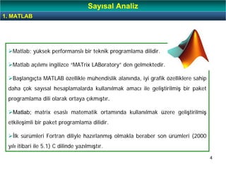 4
Matlab; yüksek performanslı bir teknik programlama dilidir.
Matlab açılımı ingilizce “MATrix LABoratory” den gelmektedir.
Başlangıçta MATLAB özellikle mühendislik alanında, iyi grafik özelliklere sahip
daha çok sayısal hesaplamalarda kullanılmak amacı ile geliştirilmiş bir paket
programlama dili olarak ortaya çıkmıştır.
Matlab; matrix esaslı matematik ortamında kullanılmak üzere geliştirilmiş
etkileşimli bir paket programlama dilidir.
İlk sürümleri Fortran diliyle hazırlanmış olmakla beraber son ürümleri (2000
yılı itibari ile 5.1) C dilinde yazılmıştır.
1. MATLAB
Sayısal Analiz
 