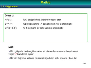 40
Örnek 2:
A=6i-7; %A: değişkenine skaler bir değer atar
B=A /7; %B değişkenine A değişkeninin 1/7 si atanmıştır
C=[3 4 5 6]; % 4 elemanlı bir satır vektörü atanmıştır
NOT:
Dizi girişinde herhangi bir satıra ait elemanlar aralarına boşluk veya
virgül “,” konularak ayrılır
Dizinin diğer bir satırına başlamak için biten satır sonuna ; konulur.
3.2. Değişlenler
Matlab
 