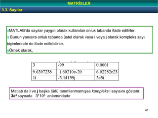 41
oMATLAB’da sayılar yaygın olarak kullanılan onluk tabanda ifade edilirler.
o Bunun yanısıra onluk tabanda üstel olarak veya i veya j olarak kompleks sayı
biçimlerinde de ifade edilebilirler.
oÖrnek olarak,
3.3. Sayılar
Matlab da i ve j başka türlü tanımlanmamışsa kompleks i sayısını gösterir.
3e5 sayısıda 3*105 anlamındadır
MATRİSLER
 