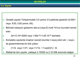 42
o Ondalık sayılar Türkçemizdeki 3,5 yerine 3.5 şeklinde gösterilir (0.0001
veya 9.63, 0.65 yerine .65).
o Bilimsel notasyon gösterimi olan e (veya E) harfi 10’nun kuvvetini temsil
eder.
o 2e4=2.104=2000 veya 1.65e-20=1.65.10-20 demektir.
o Kompleks sayılarda imajiner (sanal) kısımlar i veya j ekini alır. i veya j
ile gosterimlerinde bir fark yoktur.
o (1+3i veya 1+3*i veya 1+i*3) / 1+sqrt(3)*j / -5i
o Matlab’de tüm sayılar, yaklaşık 2.10308 ve 2.10-308 arasında değişir.
3.3. Sayılar
MATRİSLER
 