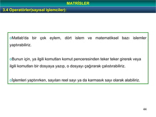 44
oMatlab'da bir çok eylem, dört islem ve matematiksel bazı islemler
yaptırabiliriz.
oBunun için, ya ilgili komutları komut penceresinden teker teker girerek veya
ilgili komutları bir dosyaya yazıp, o dosyayı çağırarak çalıstırabiliriz.
oİşlemleri yaptırırken, sayıları reel sayı ya da karmasık sayı olarak alabiliriz.
3.4 Operatörler(sayısal işlemciler):
MATRİSLER
 