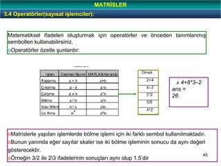 45
Matematiksel ifadeleri oluşturmak için operatörler ve önceden tanımlanmış
sembolleri kullanabilirsiniz.
oOperatörler özetle şunlardır:
oMatrislerle yapılan işlemlerde bölme işlemi için iki farklı sembol kullanılmaktadır.
oBunun yanında eğer sayılar skaler ise iki bölme işleminin sonucu da aynı değeri
gösterecektir.
oÖrneğin 3/2 ile 23 ifadelerinin sonuçları aynı olup 1.5’dir
» 4+8*3–2
ans =
26
3.4 Operatörler(sayısal işlemciler):
MATRİSLER
 