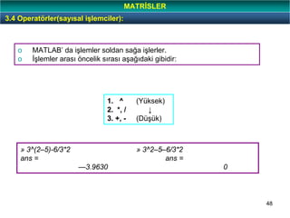 48
o MATLAB’ da işlemler soldan sağa işlerler.
o İşlemler arası öncelik sırası aşağıdaki gibidir:
1. ^ (Yüksek)
2. *, / ↓
3. +, - (Düşük)
» 3^(2–5)-6/3*2 » 3^2–5–6/3*2
ans = ans =
—3.9630 0
3.4 Operatörler(sayısal işlemciler):
MATRİSLER
 