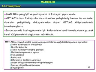 49
3.5. Fonksyonlar
MATRİSLER
o MATLAB’ın çok güçlü ve çok kapsamlı bir fonksiyon yapısı vardır.
oMATLAB’da bazı fonksiyonlar daha önceden yerleştirilmiş bazıları ise sonradan
dışarıdan yerleştirilmiş M-dosyalarından oluşan MATLAB kütüphanelerinde
tanımlanmışlardır.
oBunun yanında özel uygulamalar için kullanıcıların kendi fonksiyonlarını yazarak
kendi kütüphanelerini oluşturması mümkündür.
MATLAB’da mevcut analitik fonksiyonları genel olarak aşağıdaki kategorilere ayırabiliriz.
oTemel matematiksel fonksiyonlar
oÖzel fonksiyonlar
oTemel matrisler ve matris işlemleri
oMatrisleri çarpanlarına ayırma
oVeri analizleri
oPolinomlar
oDiferansiyel denklem çözümleri
oLineer olmayan denklemler ve optimizasyon
oSayısal integral hesaplamaları
oSinyal işleme
 