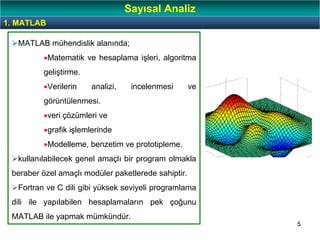 5
MATLAB mühendislik alanında;
•Matematik ve hesaplama işleri, algoritma
geliştirme.
•Verilerin analizi, incelenmesi ve
görüntülenmesi.
•veri çözümleri ve
•grafik işlemlerinde
•Modelleme, benzetim ve prototipleme.
kullanılabilecek genel amaçlı bir program olmakla
beraber özel amaçlı modüler paketlerede sahiptir.
Fortran ve C dili gibi yüksek seviyeli programlama
dili ile yapılabilen hesaplamaların pek çoğunu
MATLAB ile yapmak mümkündür.
1. MATLAB
Sayısal Analiz
 