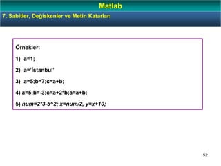 52
Örnekler:
1) a=1;
2) a=’İstanbul’
3) a=5;b=7;c=a+b;
4) a=5;b=-3;c=a+2*b;a=a+b;
5) num=2*3-5^2; x=num/2, y=x+10;
7. Sabitler, Değiskenler ve Metin Katarları
Matlab
 