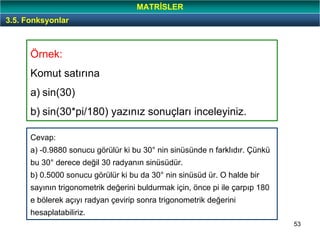 53
Örnek:
Komut satırına
a) sin(30)
b) sin(30*pi/180) yazınız sonuçları inceleyiniz.
3.5. Fonksyonlar
MATRİSLER
Cevap:
a) -0.9880 sonucu görülür ki bu 30° nin sinüsünde n farklıdır. Çünkü
bu 30° derece değil 30 radyanın sinüsüdür.
b) 0.5000 sonucu görülür ki bu da 30° nin sinüsüd ür. O halde bir
sayının trigonometrik değerini buldurmak için, önce pi ile çarpıp 180
e bölerek açıyı radyan çevirip sonra trigonometrik değerini
hesaplatabiliriz.
 