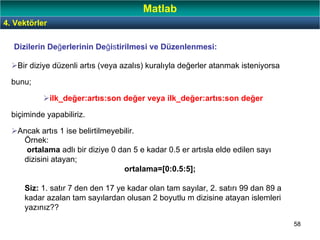 58
Bir diziye düzenli artıs (veya azalıs) kuralıyla değerler atanmak isteniyorsa
bunu;
ilk_değer:artıs:son değer veya ilk_değer:artıs:son değer
biçiminde yapabiliriz.
Ancak artıs 1 ise belirtilmeyebilir.
Örnek:
ortalama adlı bir diziye 0 dan 5 e kadar 0.5 er artısla elde edilen sayı
dizisini atayan;
ortalama=[0:0.5:5];
Siz: 1. satır 7 den den 17 ye kadar olan tam sayılar, 2. satırı 99 dan 89 a
kadar azalan tam sayılardan olusan 2 boyutlu m dizisine atayan islemleri
yazınız??
Dizilerin Değerlerinin Değistirilmesi ve Düzenlenmesi:
4. Vektörler
Matlab
 