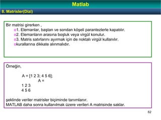62
8. Matrisler(Dizi)
Matlab
Bir matrisi girerken ,
o1. Elemanlar, baştan ve sondan köşeli parantezlerle kapatılır.
o2. Elemanların arasına boşluk veya virgül konulur.
o3. Matris satırlarını ayırmak için de noktalı virgül kullanılır.
okurallarına dikkate alınmalıdır.
Örneğin,
A = [1 2 3; 4 5 6];
A =
1 2 3
4 5 6
şeklinde veriler matrisler biçiminde tanımlanır.
MATLAB daha sonra kullanılmak üzere verileri A matrisinde saklar.
 